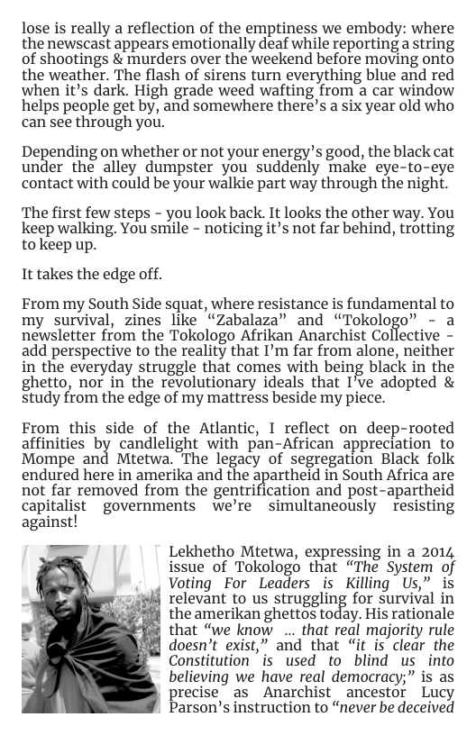 lose is really a reflection of the emptiness we embody: where the newscast appears emotionally deaf while reporting a string of shootings & murders over the weekend before moving onto the weather. The flash of sirens turn everything blue and red when it’s dark. High grade weed wafting from a car window helps people get by, and somewhere there’s a six year old who can see through you.  Depending on whether or notyour energy’s good the black cat under the alley dumpster you suddenly make eye-to-eye contact with could be your walkie part way through the night.  The first few steps - you look back. It looks the other way. You keep walking. You smile - noticing it’s not far behind, trotting to keep up.  It takes the edge off.  From my South Side squat, where resistance is fundamental to my survival, zines like “Zabalaza” and “Tokologo” - a newsletter from the Tokologo Afrikan Anarchist Collective - add perspective to the reality that I’m far from alone, neither in the everyday struggle that comes with being black in the ghetto, nor in the revolutionary ideals that I’ve adopted & study from the edge of my mattress beside my piece.  From this side of the Atlantic, I reflect on dee]  rooted  affinities by candlelight with pan-African appreciation to Mompe and Mtetwa. The legacy of segregation Black folk endured here in amerika and the apartheid in South Africa are not far removed from the gentrification and post-apartheid capitalist governments we’re simultaneously resisting against!  Lekhetho Mtetwa, expressing in a 2014 issue of Tokologo that “The System of Voting For Leaders is Killing Us” is relevant to us struggling for survival in the amerikan ghettos today. His rationale that “we know ... that real majority rule doesn’t exist,” and that “it is clear the Constitution is used to blind us into believing we have real democracy;” is as | precise as Anarchist ancestor Lucy Parson’s instruction to “never be deceived  